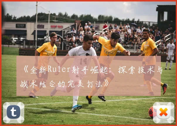 《全新Ruler射手崛起：探索技术与战术结合的完美打法》