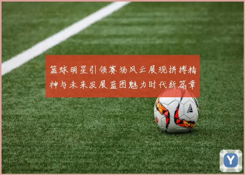 篮球明星引领赛场风云展现拼搏精神与未来发展蓝图魅力时代新篇章