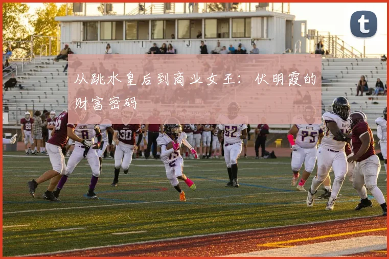 从跳水皇后到商业女王：伏明霞的财富密码