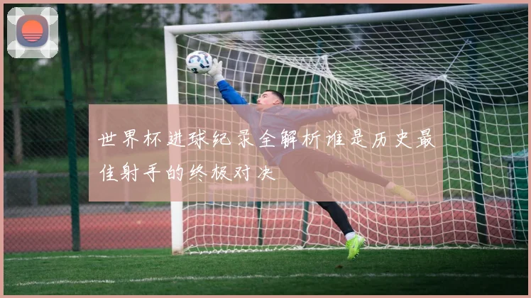 世界杯进球纪录全解析谁是历史最佳射手的终极对决