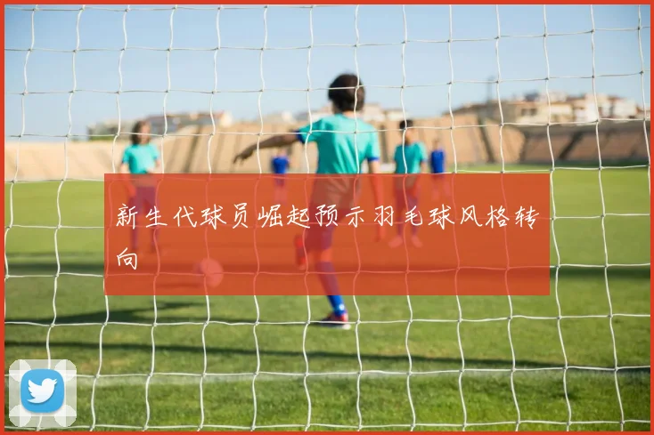 新生代球员崛起预示羽毛球风格转向