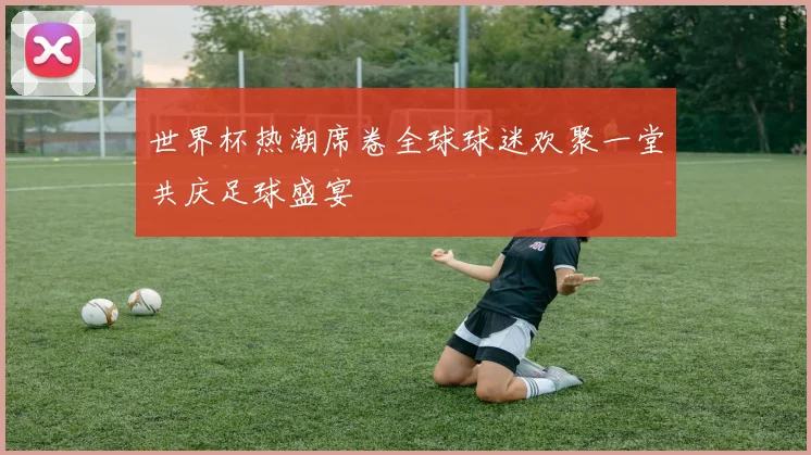 世界杯热潮席卷全球球迷欢聚一堂共庆足球盛宴