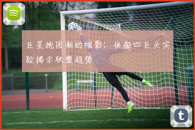 巨星抱团潮的缩影：快船四巨头实验揭示联盟趋势