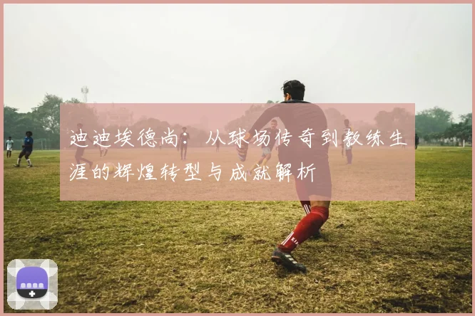 迪迪埃德尚：从球场传奇到教练生涯的辉煌转型与成就解析